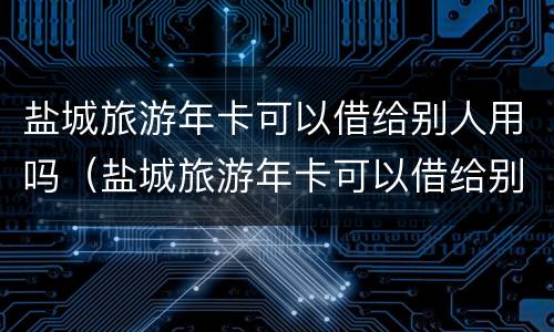盐城旅游年卡可以借给别人用吗（盐城旅游年卡可以借给别人用吗多少钱）