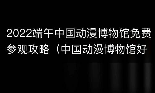 2022端午中国动漫博物馆免费参观攻略（中国动漫博物馆好玩吗）
