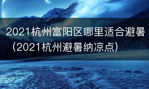 2021杭州富阳区哪里适合避暑（2021杭州避暑纳凉点）