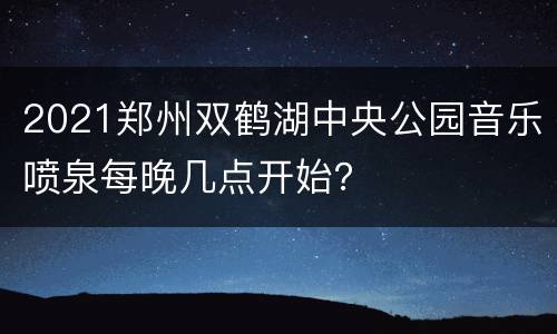 2021郑州双鹤湖中央公园音乐喷泉每晚几点开始？
