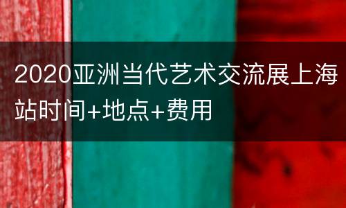2020亚洲当代艺术交流展上海站时间+地点+费用