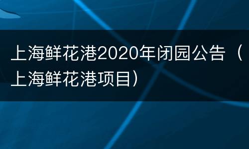 上海鲜花港2020年闭园公告（上海鲜花港项目）