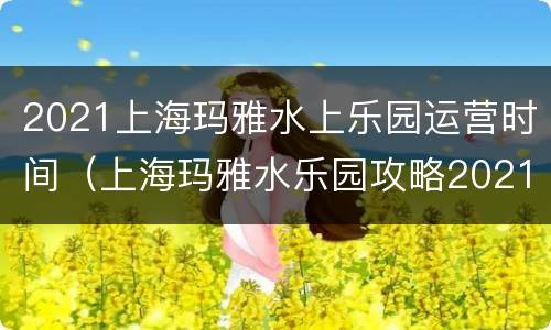 2021上海玛雅水上乐园运营时间（上海玛雅水乐园攻略2021）