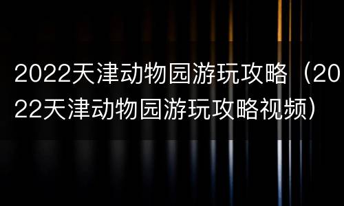 2022天津动物园游玩攻略（2022天津动物园游玩攻略视频）