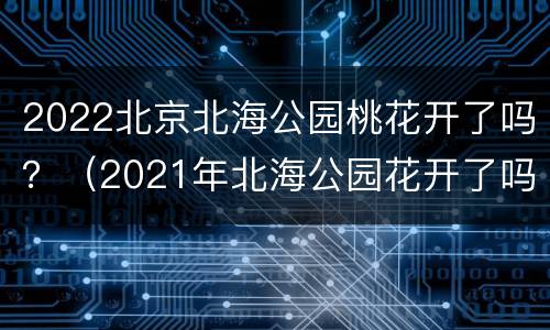 2022北京北海公园桃花开了吗？（2021年北海公园花开了吗）