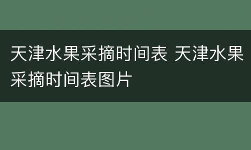 天津水果采摘时间表 天津水果采摘时间表图片