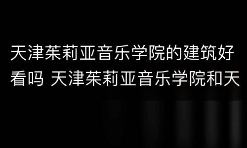 天津茱莉亚音乐学院的建筑好看吗 天津茱莉亚音乐学院和天津音乐学院