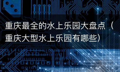 重庆最全的水上乐园大盘点（重庆大型水上乐园有哪些）