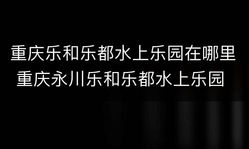 重庆乐和乐都水上乐园在哪里 重庆永川乐和乐都水上乐园