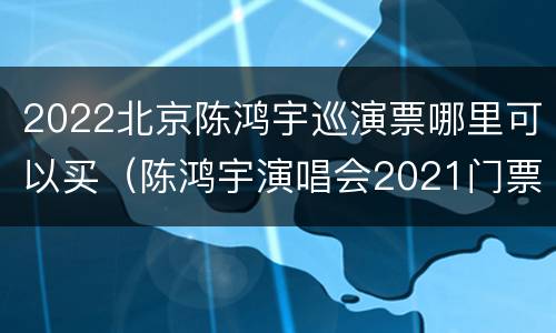 2022北京陈鸿宇巡演票哪里可以买（陈鸿宇演唱会2021门票）