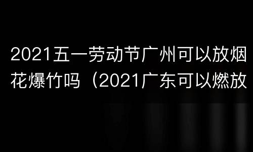 2021五一劳动节广州可以放烟花爆竹吗（2021广东可以燃放烟花爆竹吗）
