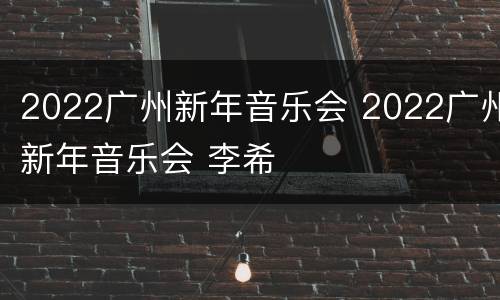 2022广州新年音乐会 2022广州新年音乐会 李希