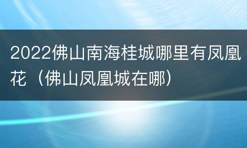 2022佛山南海桂城哪里有凤凰花（佛山凤凰城在哪）