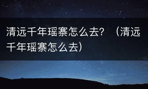 清远千年瑶寨怎么去？（清远千年瑶寨怎么去）