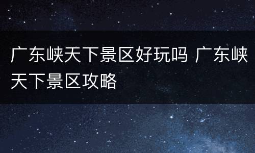 广东峡天下景区好玩吗 广东峡天下景区攻略