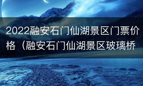 2022融安石门仙湖景区门票价格（融安石门仙湖景区玻璃桥门票）
