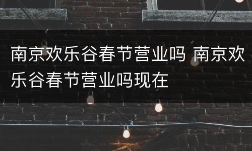 南京欢乐谷春节营业吗 南京欢乐谷春节营业吗现在
