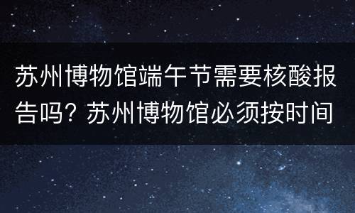 苏州博物馆端午节需要核酸报告吗? 苏州博物馆必须按时间进去吗