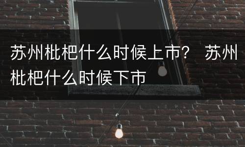 苏州枇杷什么时候上市？ 苏州枇杷什么时候下市