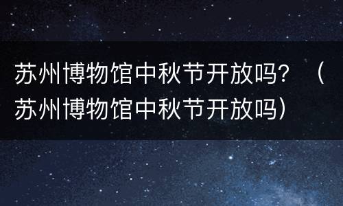 苏州博物馆中秋节开放吗？（苏州博物馆中秋节开放吗）