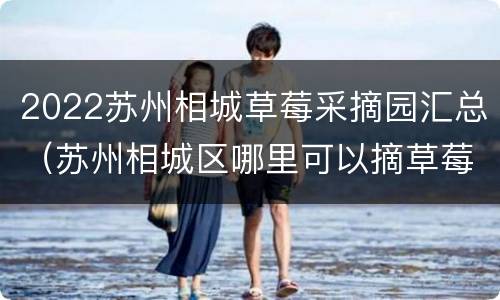 2022苏州相城草莓采摘园汇总（苏州相城区哪里可以摘草莓）
