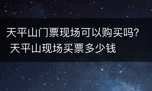 天平山门票现场可以购买吗？ 天平山现场买票多少钱