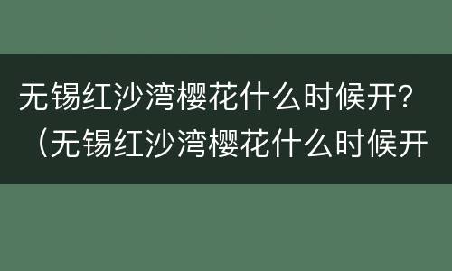 无锡红沙湾樱花什么时候开？（无锡红沙湾樱花什么时候开放）