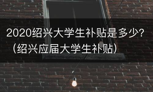 2020绍兴大学生补贴是多少？（绍兴应届大学生补贴）