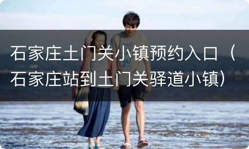 石家庄土门关小镇预约入口（石家庄站到土门关驿道小镇）