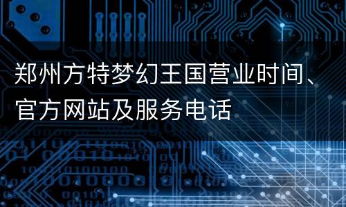 郑州方特梦幻王国营业时间、官方网站及服务电话