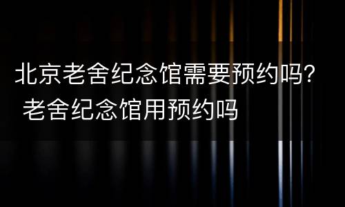 北京老舍纪念馆需要预约吗？ 老舍纪念馆用预约吗