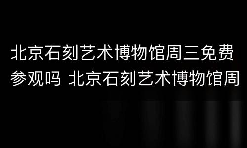 北京石刻艺术博物馆周三免费参观吗 北京石刻艺术博物馆周三免费参观吗现在
