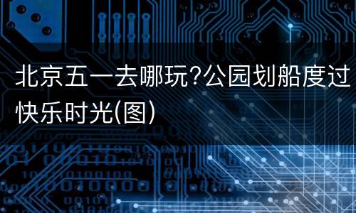 北京五一去哪玩?公园划船度过快乐时光(图)