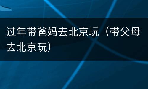 过年带爸妈去北京玩（带父母去北京玩）