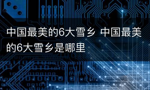 中国最美的6大雪乡 中国最美的6大雪乡是哪里