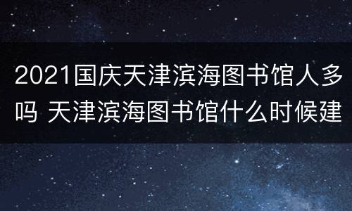 2021国庆天津滨海图书馆人多吗 天津滨海图书馆什么时候建的