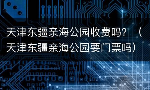 天津东疆亲海公园收费吗？（天津东疆亲海公园要门票吗）