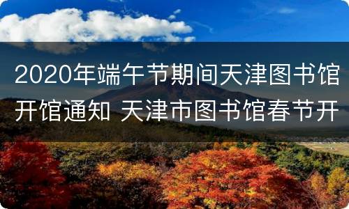 2020年端午节期间天津图书馆开馆通知 天津市图书馆春节开放时间