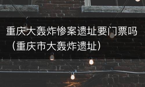 重庆大轰炸惨案遗址要门票吗（重庆市大轰炸遗址）
