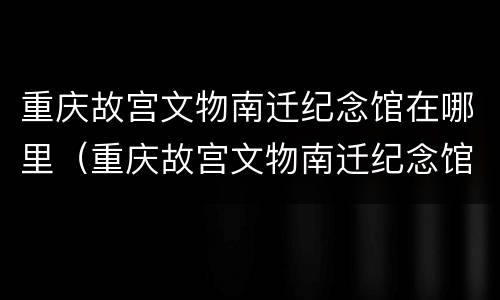 重庆故宫文物南迁纪念馆在哪里（重庆故宫文物南迁纪念馆地址）