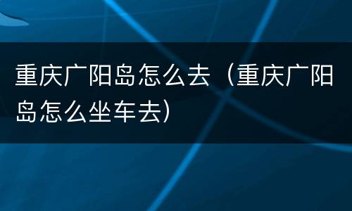 重庆广阳岛怎么去（重庆广阳岛怎么坐车去）