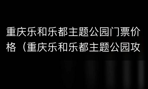 重庆乐和乐都主题公园门票价格（重庆乐和乐都主题公园攻略）