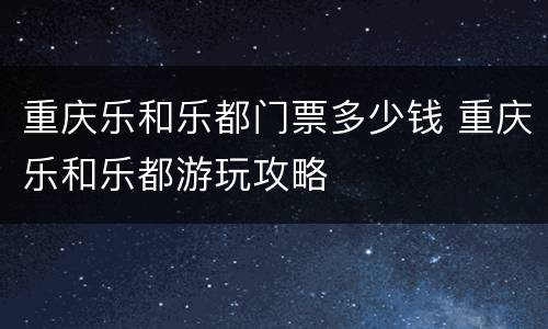 重庆乐和乐都门票多少钱 重庆乐和乐都游玩攻略