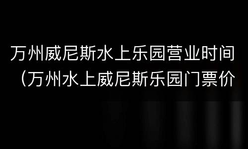 万州威尼斯水上乐园营业时间（万州水上威尼斯乐园门票价格）