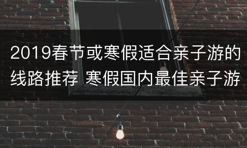 2019春节或寒假适合亲子游的线路推荐 寒假国内最佳亲子游路线