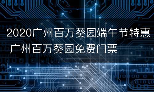 2020广州百万葵园端午节特惠 广州百万葵园免费门票