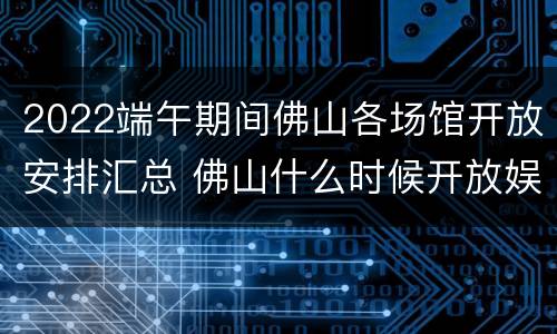 2022端午期间佛山各场馆开放安排汇总 佛山什么时候开放娱乐场所