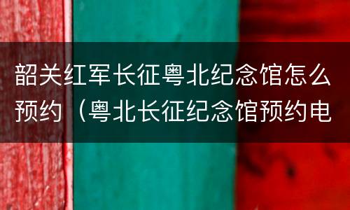 韶关红军长征粤北纪念馆怎么预约（粤北长征纪念馆预约电话）