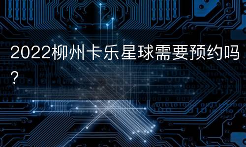 2022柳州卡乐星球需要预约吗?
