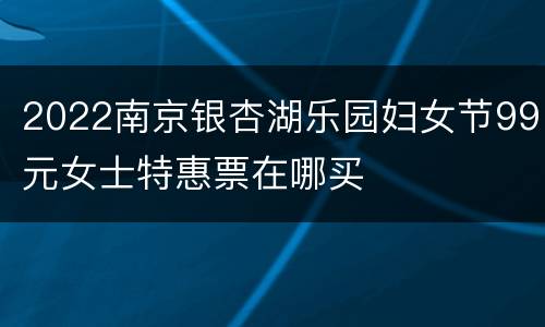 2022南京银杏湖乐园妇女节99元女士特惠票在哪买